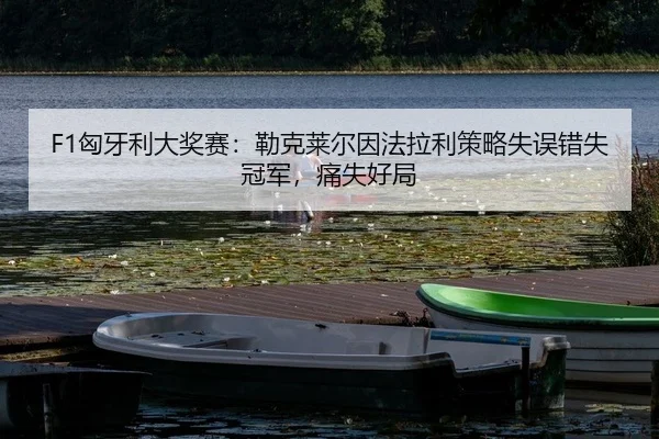 F1匈牙利大奖赛：勒克莱尔因法拉利策略失误错失冠军，痛失好局